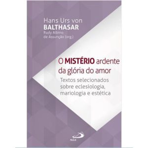 O MISTÉRIO ARDENTE DA GLÓRIA DO AMOR - TEXTOS SELECIONADOS SOBRE ECLESIOLOGIA, MARIOLOGIA E ESTÉTICA