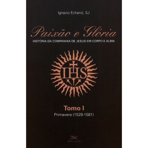 PAIXÃO E GLÓRIA: HISTÓRIA DA COMPANHIA DE JESUS EM CORPO E ALMA - TOMO 1: PRIMAVERA (1529-1581)
