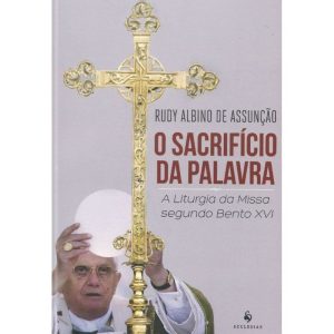 SACRIFÍCIO DA PALAVRA, O - A LITURGIA DA MISSA SEGUNDO BENTO XVI