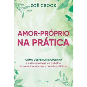AMOR-PRÓPRIO NA PRÁTICA: COMO DESPERTAR E CULTIVAR A AUTOCOMPAIXÃO NO TRABALHO, NOS RELACIONAMENTOS E NA VIDA COTIDIANA - LATITUDE