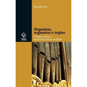 ORGANISTAS, ORGANEIROS E ÓRGÃOS: CRÔNICAS SOBRE A HISTÓRIA DA MÚSICA NO BRASIL - EDITORA UNESP
